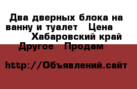 Два дверных блока на ванну и туалет › Цена ­ 8 000 - Хабаровский край Другое » Продам   